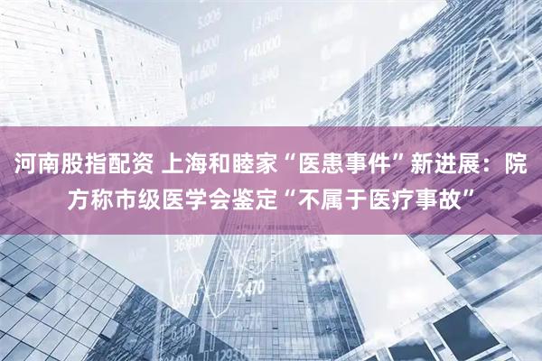 河南股指配资 上海和睦家“医患事件”新进展：院方称市级医学会鉴定“不属于医疗事故”