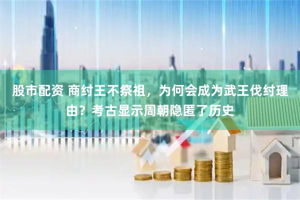 股市配资 商纣王不祭祖，为何会成为武王伐纣理由？考古显示周朝隐匿了历史