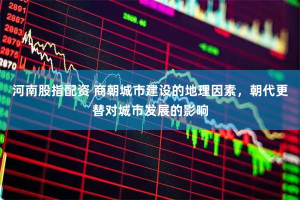 河南股指配资 商朝城市建设的地理因素，朝代更替对城市发展的影响