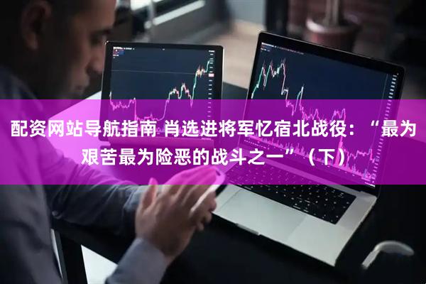 配资网站导航指南 肖选进将军忆宿北战役：“最为艰苦最为险恶的战斗之一”（下）