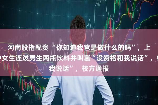 河南股指配资 “你知道我爸是做什么的吗”，上海一高中女生连泼男生两瓶饮料并叫嚣“没资格和我说话”，校方通报