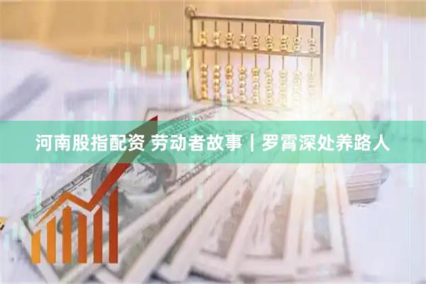 河南股指配资 劳动者故事|罗霄深处养路人