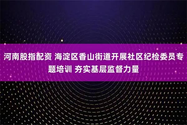 河南股指配资 海淀区香山街道开展社区纪检委员专题培训 夯实基层监督力量