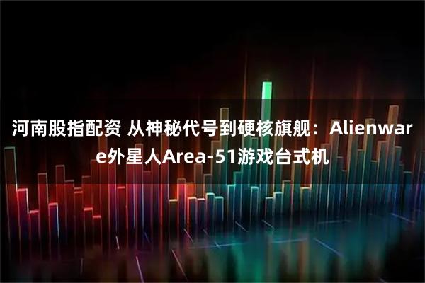 河南股指配资 从神秘代号到硬核旗舰：Alienware外星人Area-51游戏台式机