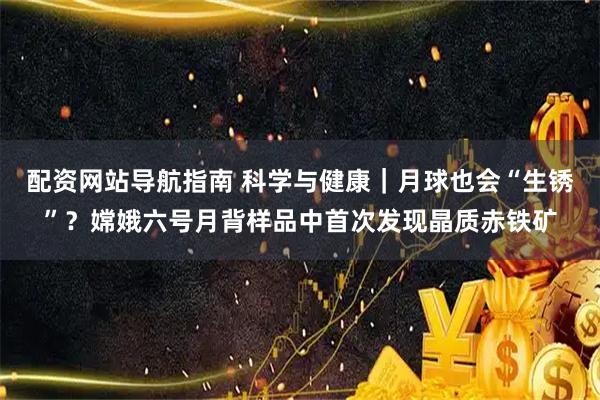 配资网站导航指南 科学与健康|月球也会“生锈”?嫦娥六号月背样品中首次发现晶质赤铁矿