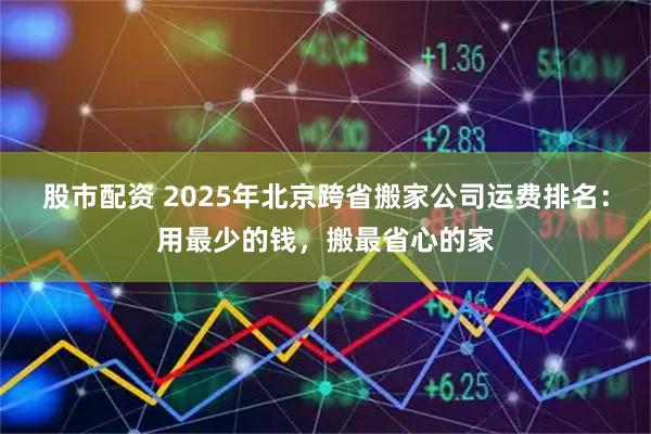股市配资 2025年北京跨省搬家公司运费排名:用最少的钱,搬最省心的家