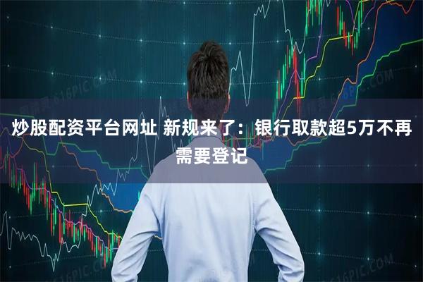 炒股配资平台网址 新规来了：银行取款超5万不再需要登记