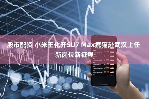 股市配资 小米王化开SU7 Max携猫赴武汉上任 新岗位新征程