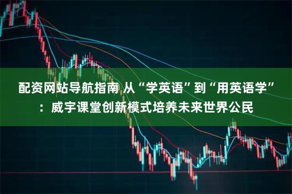 配资网站导航指南 从“学英语”到“用英语学”：威宇课堂创新模式培养未来世界公民