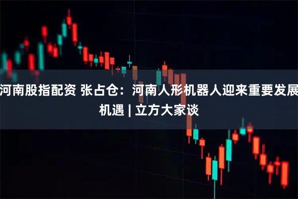河南股指配资 张占仓：河南人形机器人迎来重要发展机遇 | 立方大家谈