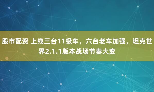 股市配资 上线三台11级车，六台老车加强，坦克世界2.1.1版本战场节奏大变