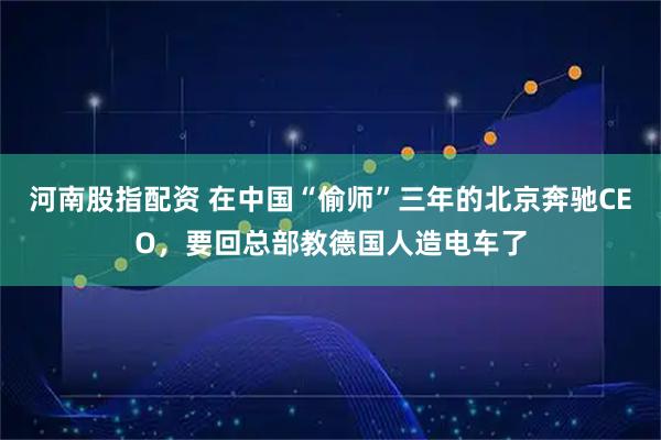 河南股指配资 在中国“偷师”三年的北京奔驰CEO，要回总部教德国人造电车了
