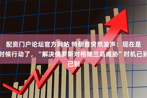 配资门户论坛官方网站 特朗普突然发声：现在是时候行动了，“解决俄罗斯对格陵兰岛威胁”时机已到