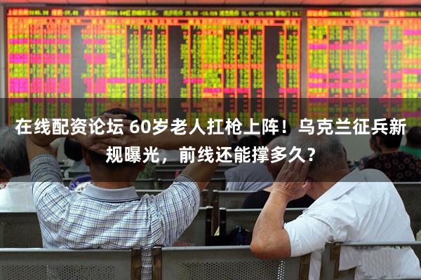 在线配资论坛 60岁老人扛枪上阵！乌克兰征兵新规曝光，前线还能撑多久？