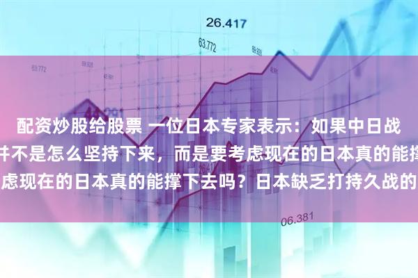 配资炒股给股票 一位日本专家表示:如果中日战争爆发,日本要考虑的并不是怎么坚持下来,而是要考虑现在的日本真的能撑下去吗?日本缺乏打持久战的资本