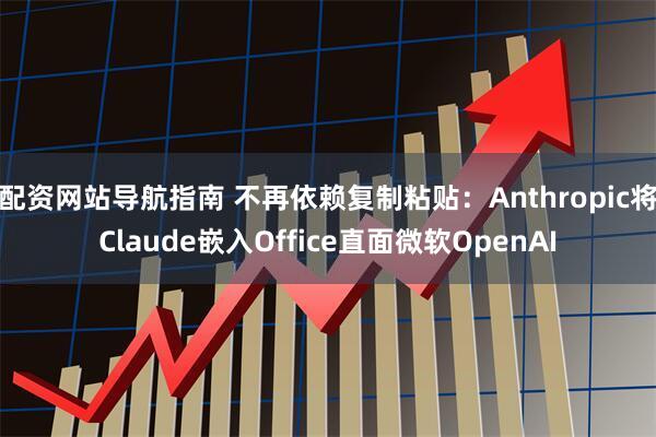 配资网站导航指南 不再依赖复制粘贴：Anthropic将Claude嵌入Office直面微软OpenAI