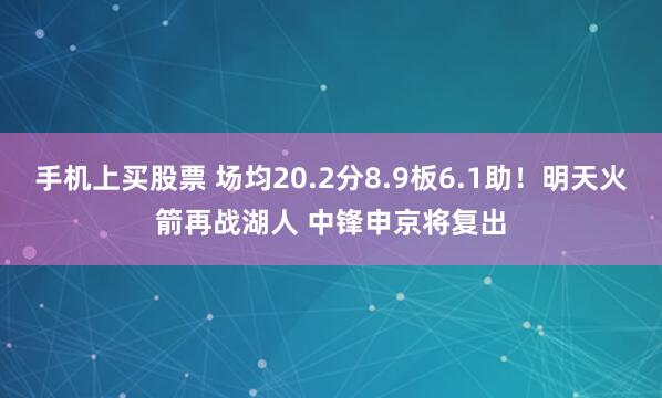 手机上买股票 场均20.2分8.9板6.1助！明天火箭再战湖人 中锋申京将复出