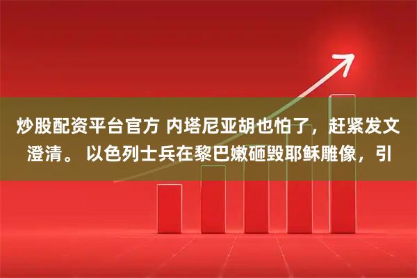 炒股配资平台官方 内塔尼亚胡也怕了，赶紧发文澄清。 以色列士兵在黎巴嫩砸毁耶稣雕像，引