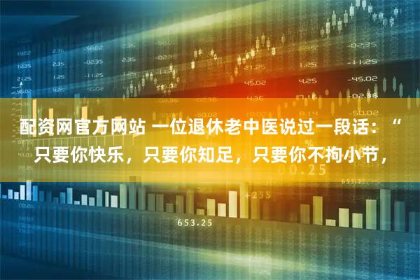 配资网官方网站 一位退休老中医说过一段话：“只要你快乐，只要你知足，只要你不拘小节，