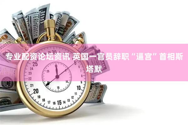 专业配资论坛资讯 英国一官员辞职“逼宫”首相斯塔默