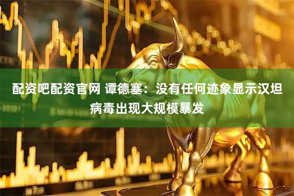 配资吧配资官网 谭德塞：没有任何迹象显示汉坦病毒出现大规模暴发