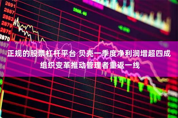 正规的股票杠杆平台 贝壳一季度净利润增超四成 组织变革推动管理者重返一线