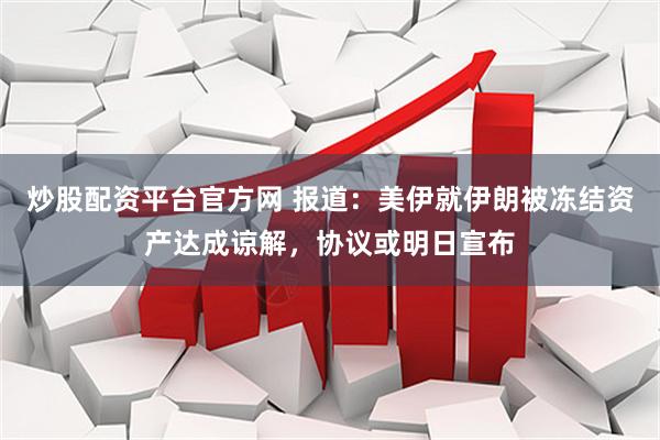 炒股配资平台官方网 报道：美伊就伊朗被冻结资产达成谅解，协议或明日宣布