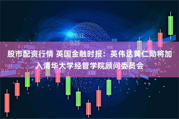 股市配资行情 英国金融时报：英伟达黄仁勋将加入清华大学经管学院顾问委员会