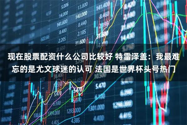 现在股票配资什么公司比较好 特雷泽盖：我最难忘的是尤文球迷的认可 法国是世界杯头号热门