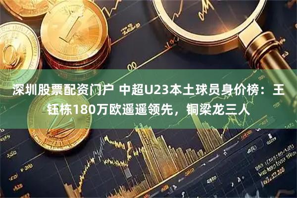深圳股票配资门户 中超U23本土球员身价榜：王钰栋180万欧遥遥领先，铜梁龙三人