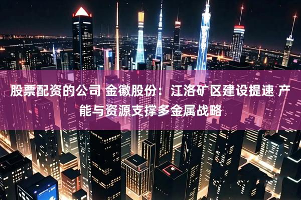 股票配资的公司 金徽股份：江洛矿区建设提速 产能与资源支撑多金属战略