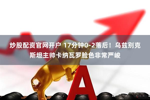 炒股配资官网开户 17分钟0-2落后！乌兹别克斯坦主帅卡纳瓦罗脸色非常严峻